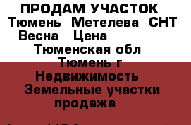 ПРОДАМ УЧАСТОК. Тюмень, Метелева, СНТ Весна › Цена ­ 545 000 - Тюменская обл., Тюмень г. Недвижимость » Земельные участки продажа   
